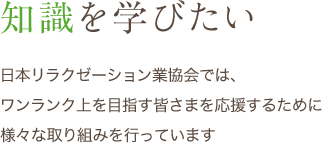 知識を学びたい 日本リラクゼーション業協会では、ワンランク上を目指す皆さまを応援するために様々な取り組みを行っています。